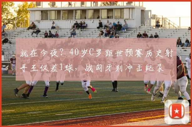 就在今夜？40岁C罗距世预赛历史射手王仅差1球，战匈牙利冲击纪录