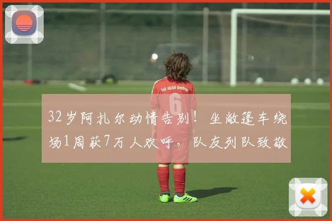 32岁阿扎尔动情告别！坐敞篷车绕场1周获7万人欢呼，队友列队致敬
